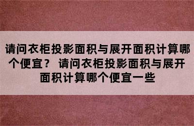 请问衣柜投影面积与展开面积计算哪个便宜？ 请问衣柜投影面积与展开面积计算哪个便宜一些